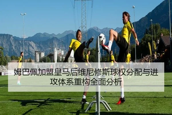 姆巴佩加盟皇马后维尼修斯球权分配与进攻体系重构全面分析