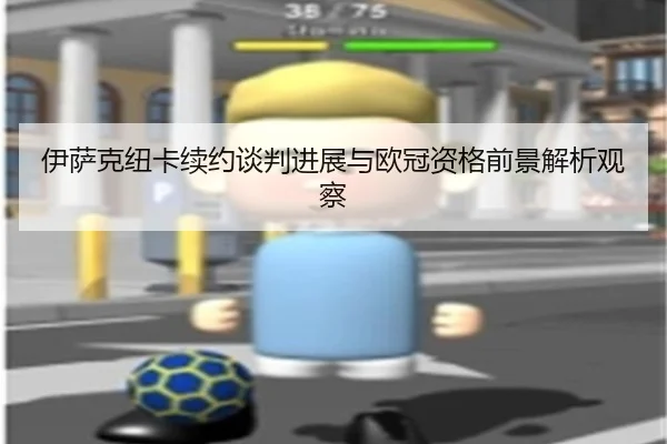 伊萨克纽卡续约谈判进展与欧冠资格前景解析观察